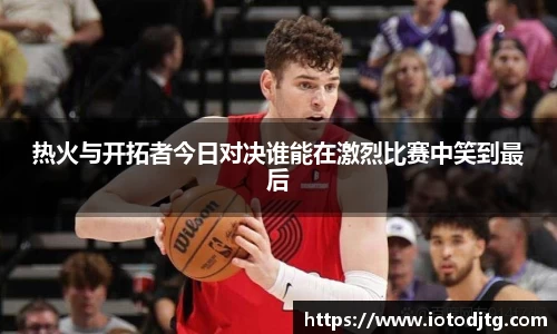 热火与开拓者今日对决谁能在激烈比赛中笑到最后